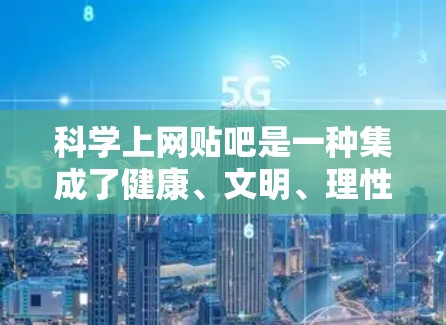 科学上网贴吧是一种集成了健康、文明、理性、积极等价值观的网络社区，旨在为用户提供健康、有益的交流环境。以下是一些建议和方法，帮助您在科学上网贴吧中科学上网