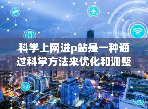 科学上网进p站是一种通过科学方法来优化和调整网站内容以使其更专业、更符合目标受众需求，并保持原有设计风格的系统性方法。以下是对科学上网进p站的详细步骤和方法