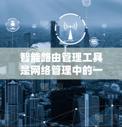 智能路由管理工具是网络管理中的一个重要组成部分，用于优化网络路由以提高网络性能和用户体验。以下是对该主题的详细总结和解释
