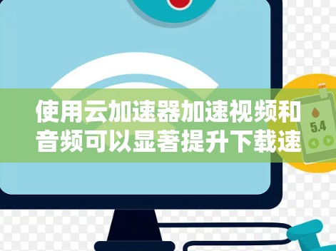 使用云加速器加速视频和音频可以显著提升下载速度，但使用时需注意以下几点