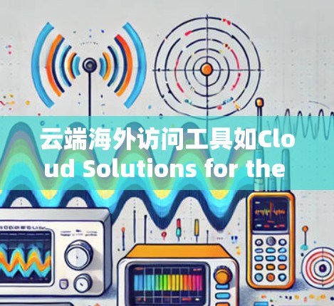 云端海外访问工具如Cloud Solutions for the Cloud（CSCF）是一个强大的解决方案，适合从国内访问到海外服务器的企业用户。以下是其关键功能和使用场景的详细总结