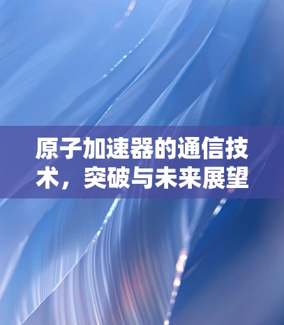 原子加速器的通信技术，突破与未来展望