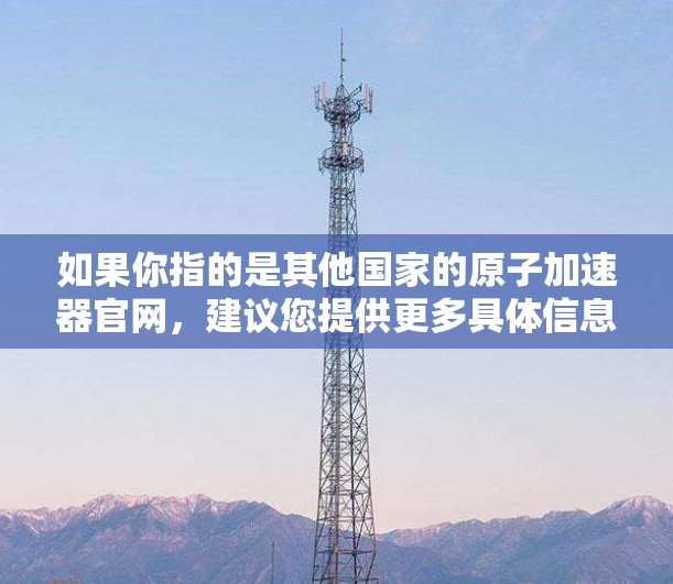如果你指的是其他国家的原子加速器官网,建议您提供更多具体信息,以便更好地帮助您找到所需信息 如果你指的是其他国家的原子加速器官网,建议您提供更多具体信息,以便更好地帮助您找到所需信息
