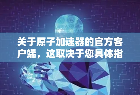 关于原子加速器的官方客户端，这取决于您具体指的是哪个原子加速器（如高能加速器、粒子加速器等）以下是一些可能与原子加速器相关的官方客户端和平台