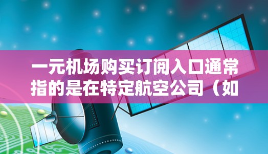一元机场购买订阅入口通常指的是在特定航空公司（如南方航空或国航）的官方订阅渠道。以下是一些常见的订阅入口