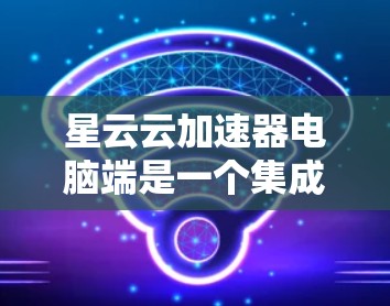 星云云加速器电脑端是一个集成式的加速软件，旨在提升个人电脑的性能。以下是对其功能和使用步骤的详细说明