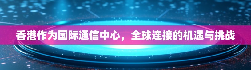 香港作为国际通信中心,全球连接的机遇与挑战 香港作为国际通信中心,全球连接的机遇与挑战
