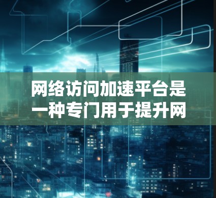 网络访问加速平台是一种专门用于提升网页加载速度和下载速度的软件工具，广泛应用于互联网使用中。以下是关于网络访问加速平台的详细信息