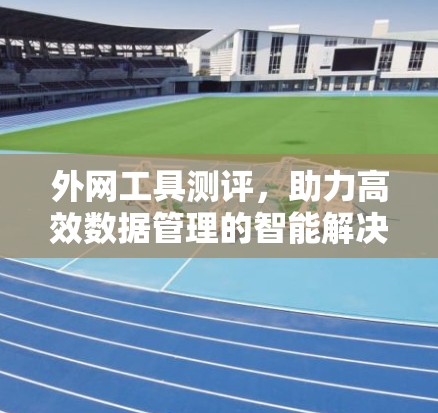 外网工具测评，助力高效数据管理的智能解决方案